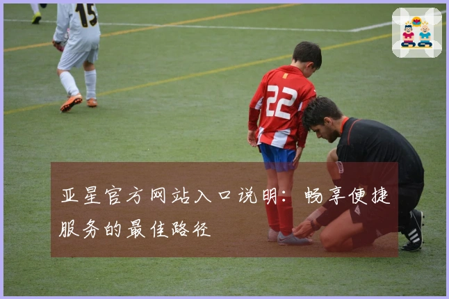 亚星官方网站入口说明：畅享便捷服务的最佳路径
