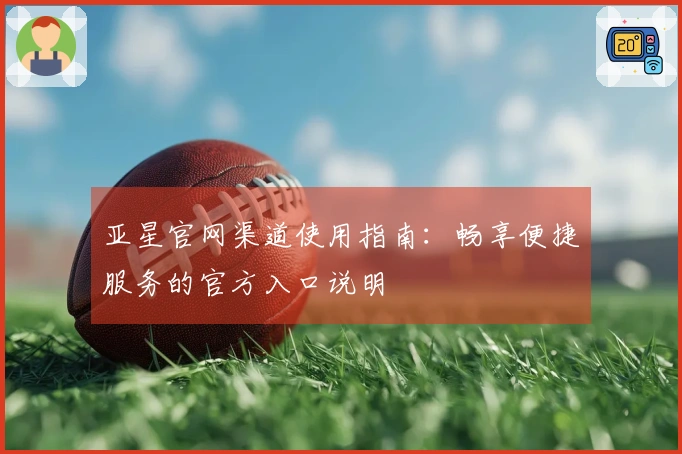 亚星官网渠道使用指南：畅享便捷服务的官方入口说明