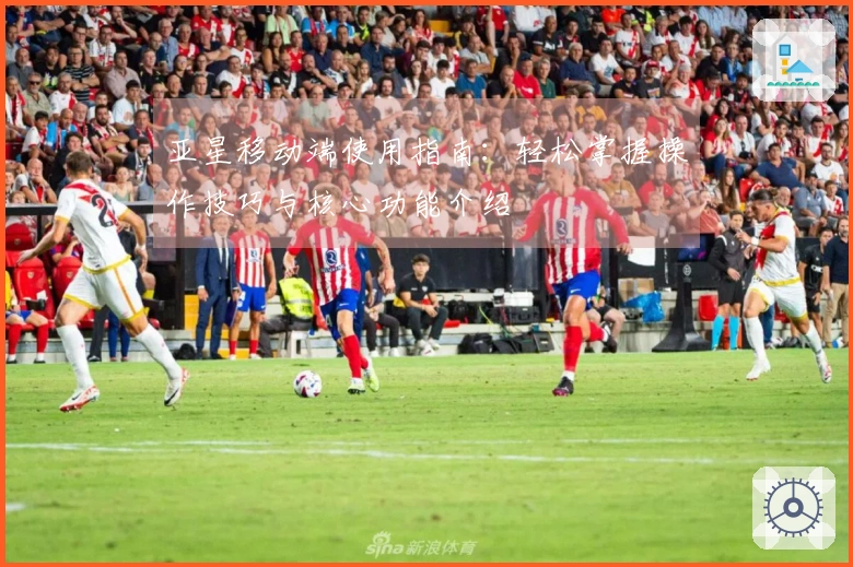 亚星移动端使用指南：轻松掌握操作技巧与核心功能介绍