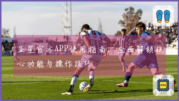 亚星官方APP使用指南：全面解锁核心功能与操作技巧