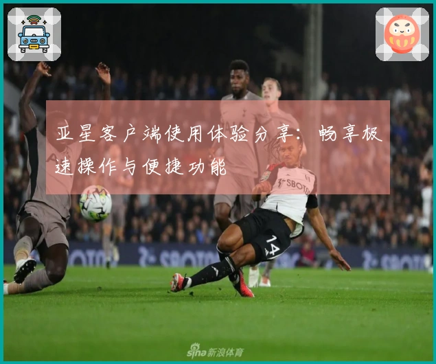 亚星客户端使用体验分享：畅享极速操作与便捷功能