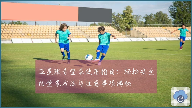 亚星账号登录使用指南：轻松安全的登录方法与注意事项揭秘